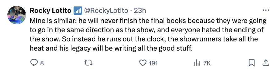 number - Rocky Lotito .. . 23h Mine is similar he will never finish the final books because they were going to go in the same direction as the show, and everyone hated the ending of the show. So instead he runs out the clock, the showrunners take all the 